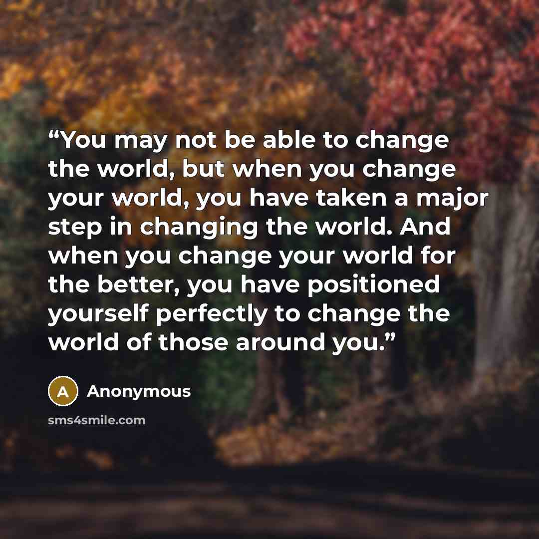 “You may not be able to change the world, but when you change your world, you have taken a major step in changing the world. And when you change your world for the better, you have positioned yourself perfectly to change the world of those around you.” quote by Anonymous