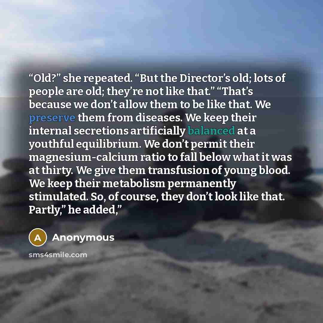 “Old?” she repeated. “But the Director’s old; lots of people are old; they’re not like that.” “That’s because we don’t allow them to be like that. We preserve them from diseases. We keep their internal secretions artificially balanced at a youthful equilibrium. We don’t permit their…” quote by Anonymous
