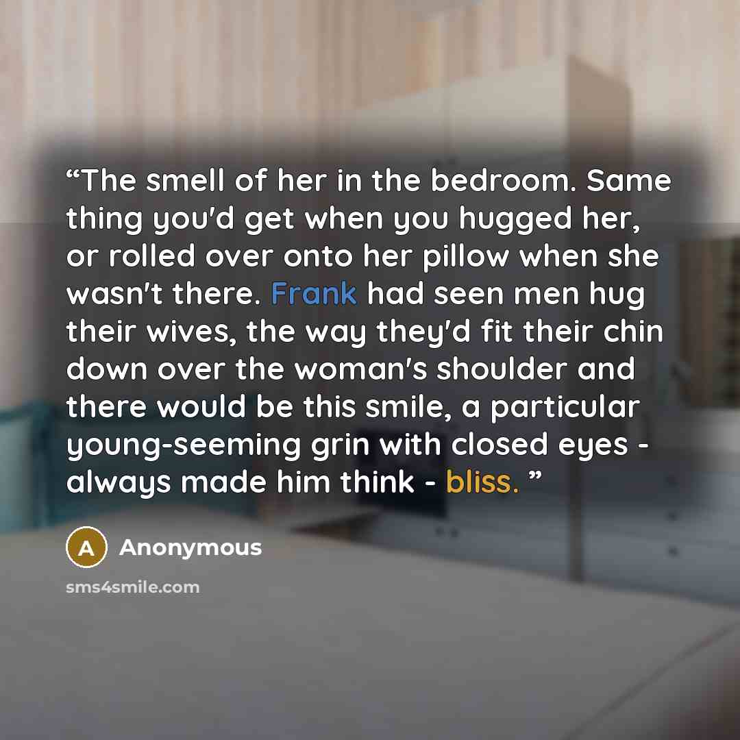 “The smell of her in the bedroom. Same thing you'd get when you hugged her, or rolled over onto her pillow when she wasn't there. Frank had seen men hug their wives, the way they'd fit their chin down over the woman's shoulder and there would be this smile, a particular young-seeming grin with…” quote by Anonymous