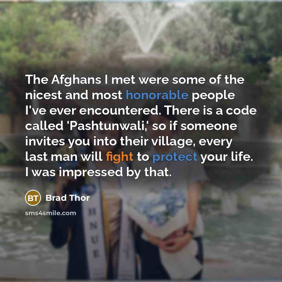 “The Afghans I met were some of the nicest and most honorable people I've ever encountered. There is a code called 'Pashtunwali,' so if someone invites you into their village, every last man will fight to protect your life. I was impressed by that.” quote by Brad Thor