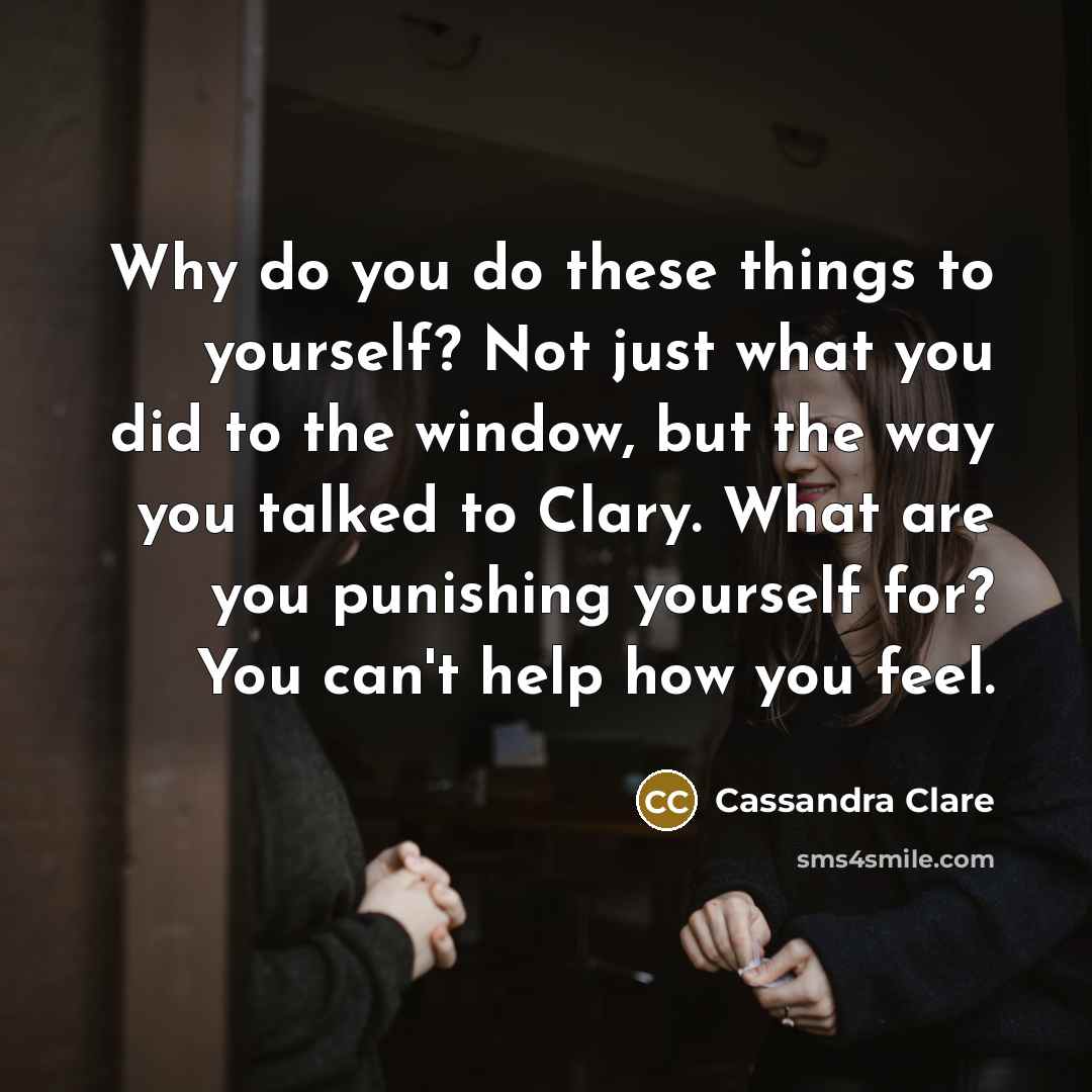 “Why do you do these things to yourself? Not just what you did to the window, but the way you talked to Clary. What are you punishing yourself for? You can't help how you feel.” quote by Cassandra Clare