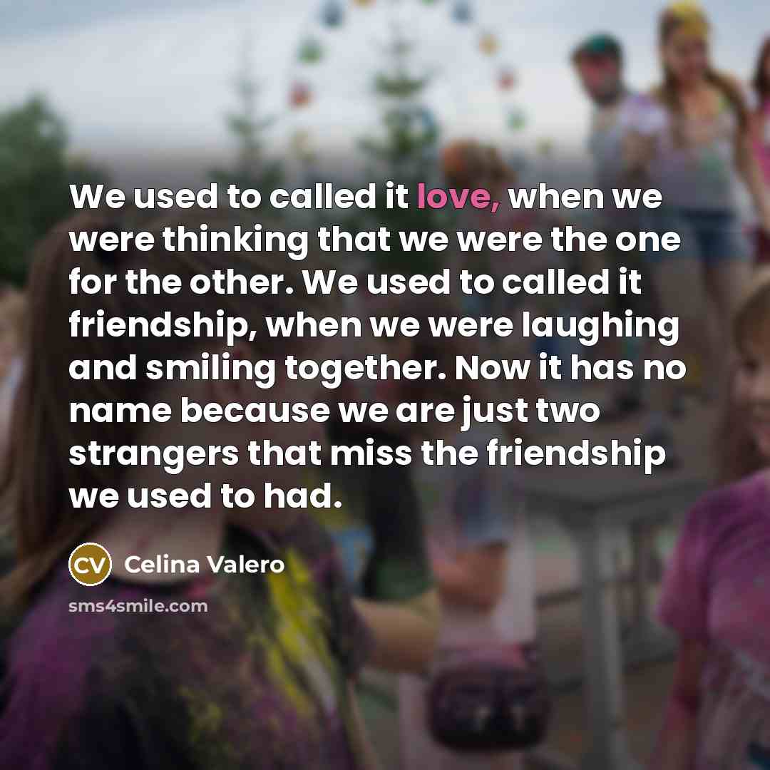 “We used to called it love, when we were thinking that we were the one for the other. We used to called it friendship, when we were laughing and smiling together. Now it has no name because we are just two strangers that miss the friendship we used to had.” quote by Celina Valero