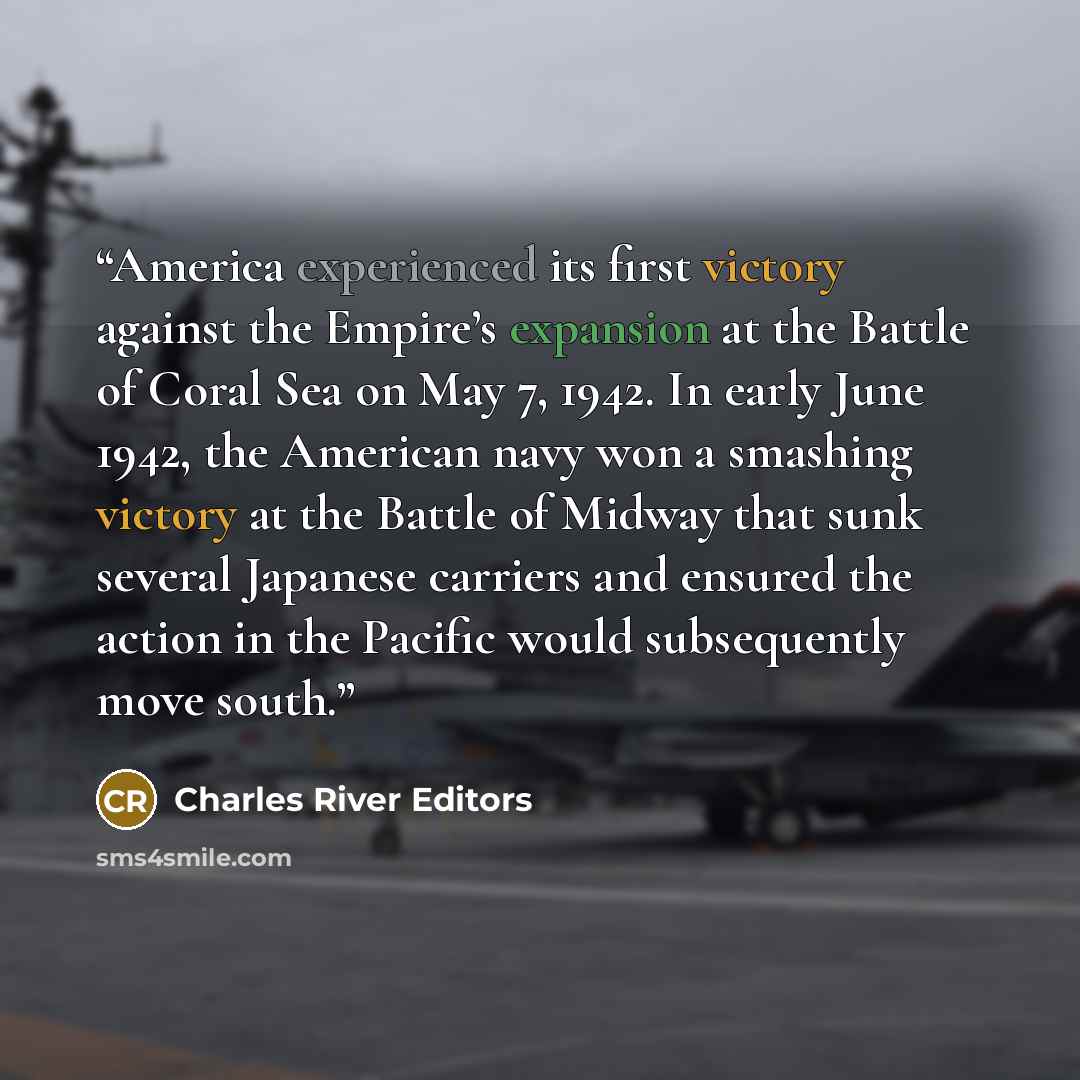 “America experienced its first victory against the Empire’s expansion at the Battle of Coral Sea on May 7, 1942. In early June 1942, the American navy won a smashing victory at the Battle of Midway that sunk several Japanese carriers and ensured the action in the Pacific would subsequently move…” quote by Charles River Editors