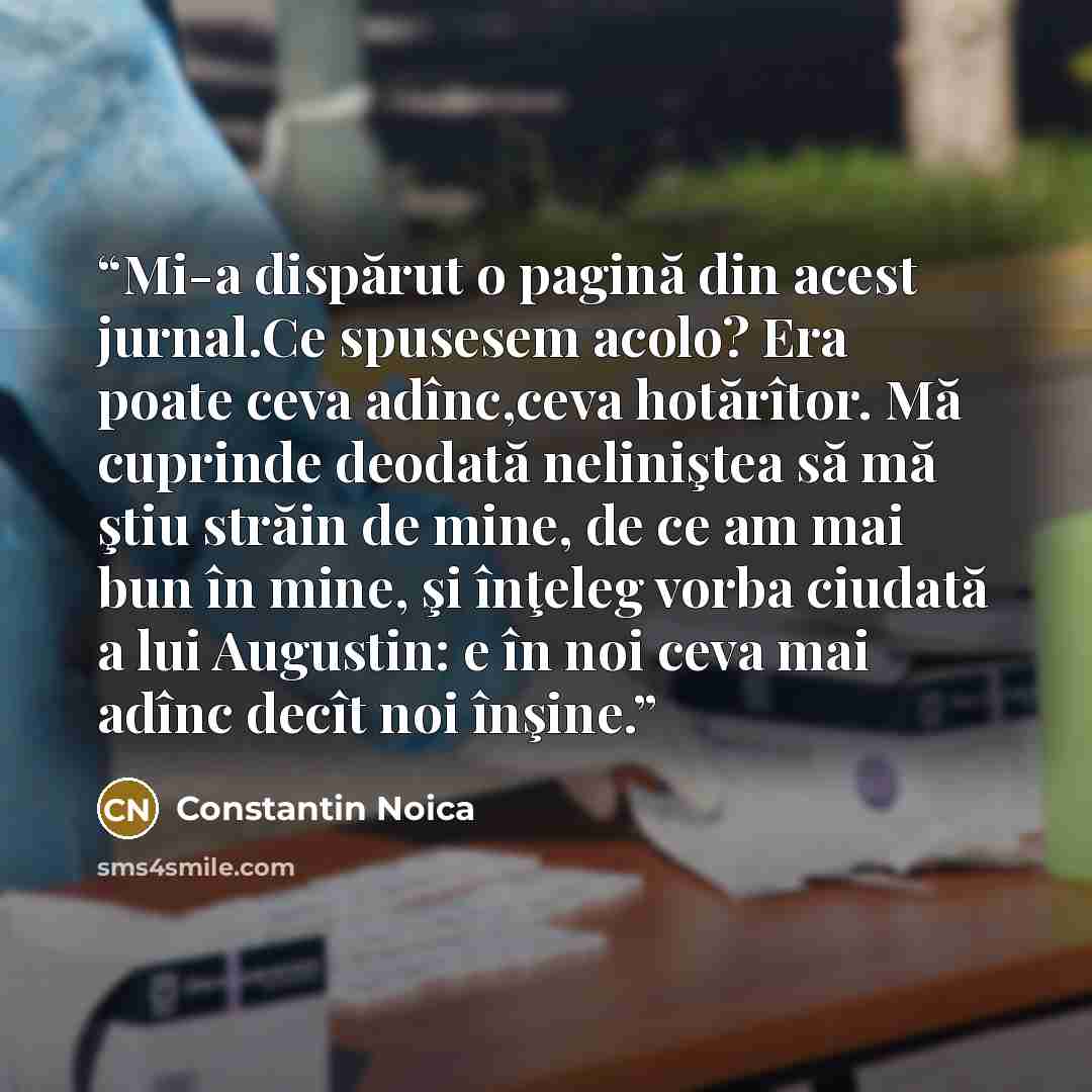 “Mi-a dispărut o pagină din acest jurnal.Ce spusesem acolo? Era poate ceva adînc,ceva hotărîtor. Mă cuprinde deodată neliniştea să mă ştiu străin de mine, de ce am mai bun în mine, şi înţeleg vorba ciudată a lui Augustin: e în noi ceva mai adînc decît noi înşine.” quote by Constantin Noica