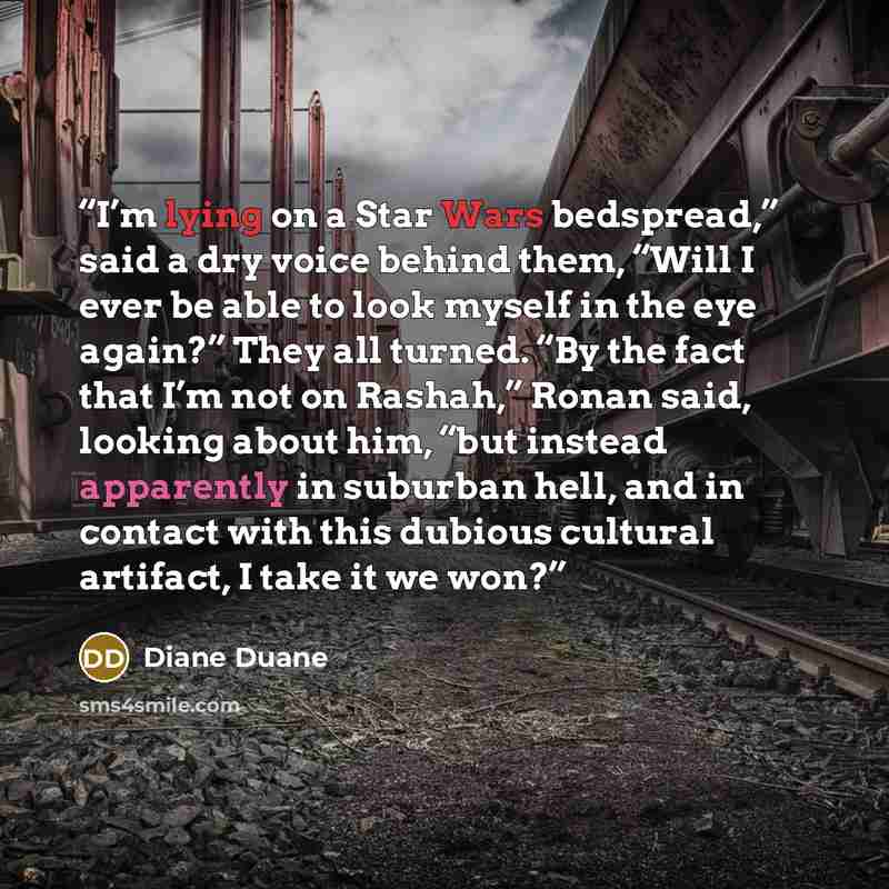 “I’m lying on a Star Wars bedspread,” said a dry voice behind them, “Will I ever be able to look myself in the eye again?” They all turned. “By the fact that I’m not on Rashah,” Ronan said, looking about him, “but instead apparently in suburban hell, and in contact with this dubious cultural…” quote by Diane Duane