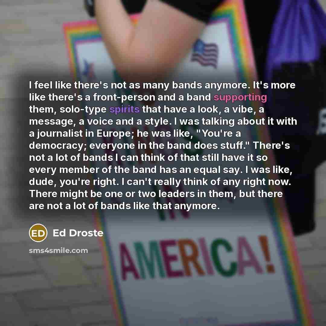“I feel like there's not as many bands anymore. It's more like there's a front-person and a band supporting them, solo-type spirits that have a look, a vibe, a message, a voice and a style. I was talking about it with a journalist in Europe; he was like, "You're a democracy; everyone in the band…” quote by Ed Droste