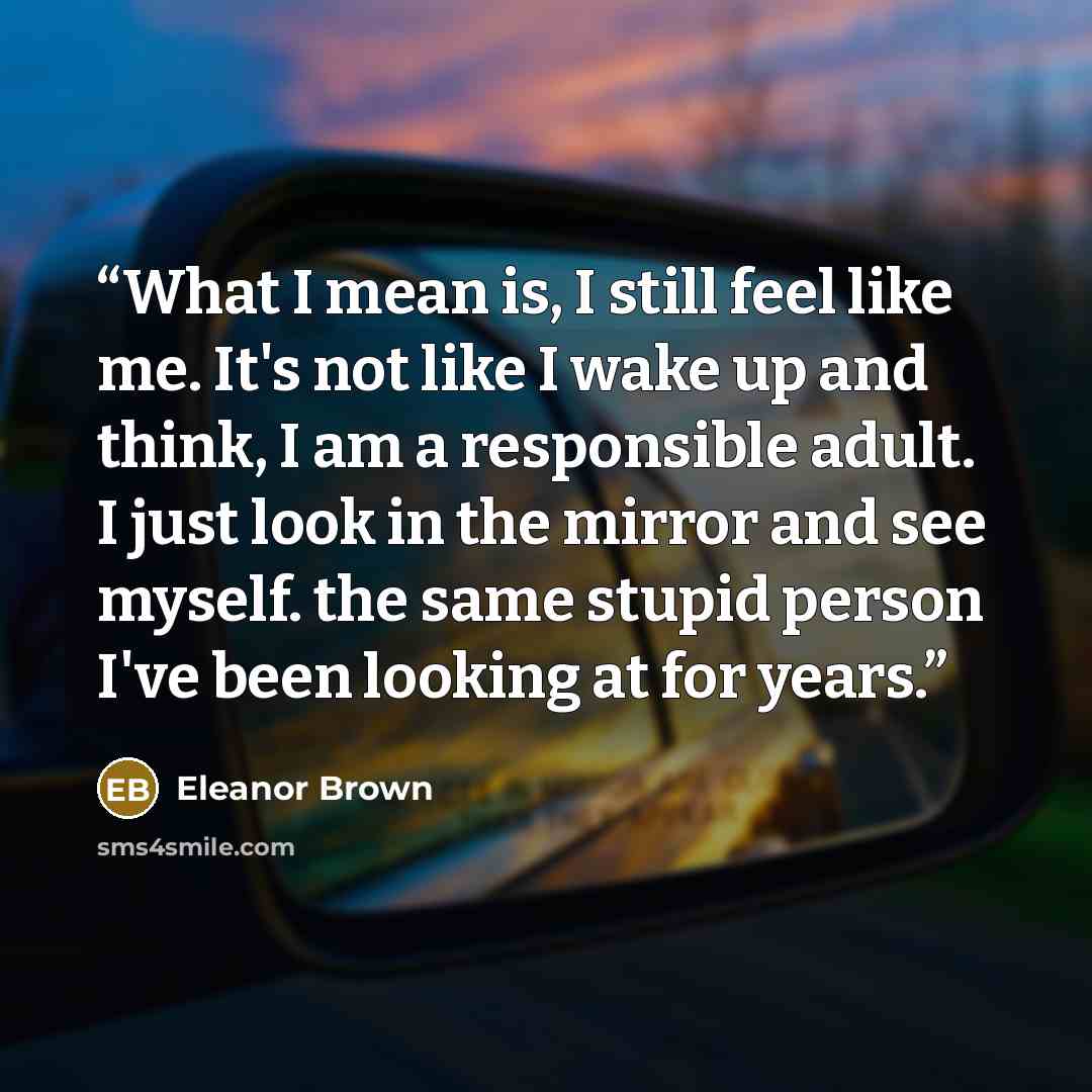 “What I mean is, I still feel like me. It's not like I wake up and think, I am a responsible adult. I just look in the mirror and see myself. the same stupid person I've been looking at for years.” quote by Eleanor Brown