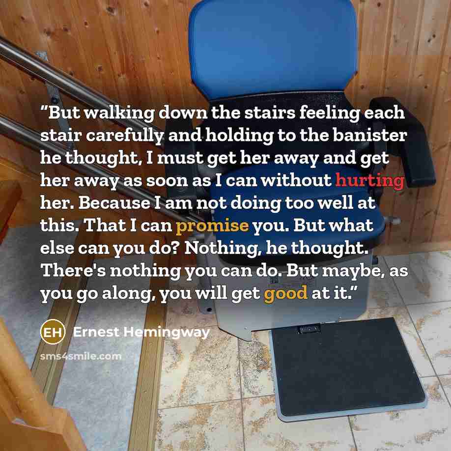 “But walking down the stairs feeling each stair carefully and holding to the banister he thought, I must get her away and get her away as soon as I can without hurting her. Because I am not doing too well at this. That I can promise you. But what else can you do? Nothing, he thought. There's…” quote by Ernest Hemingway