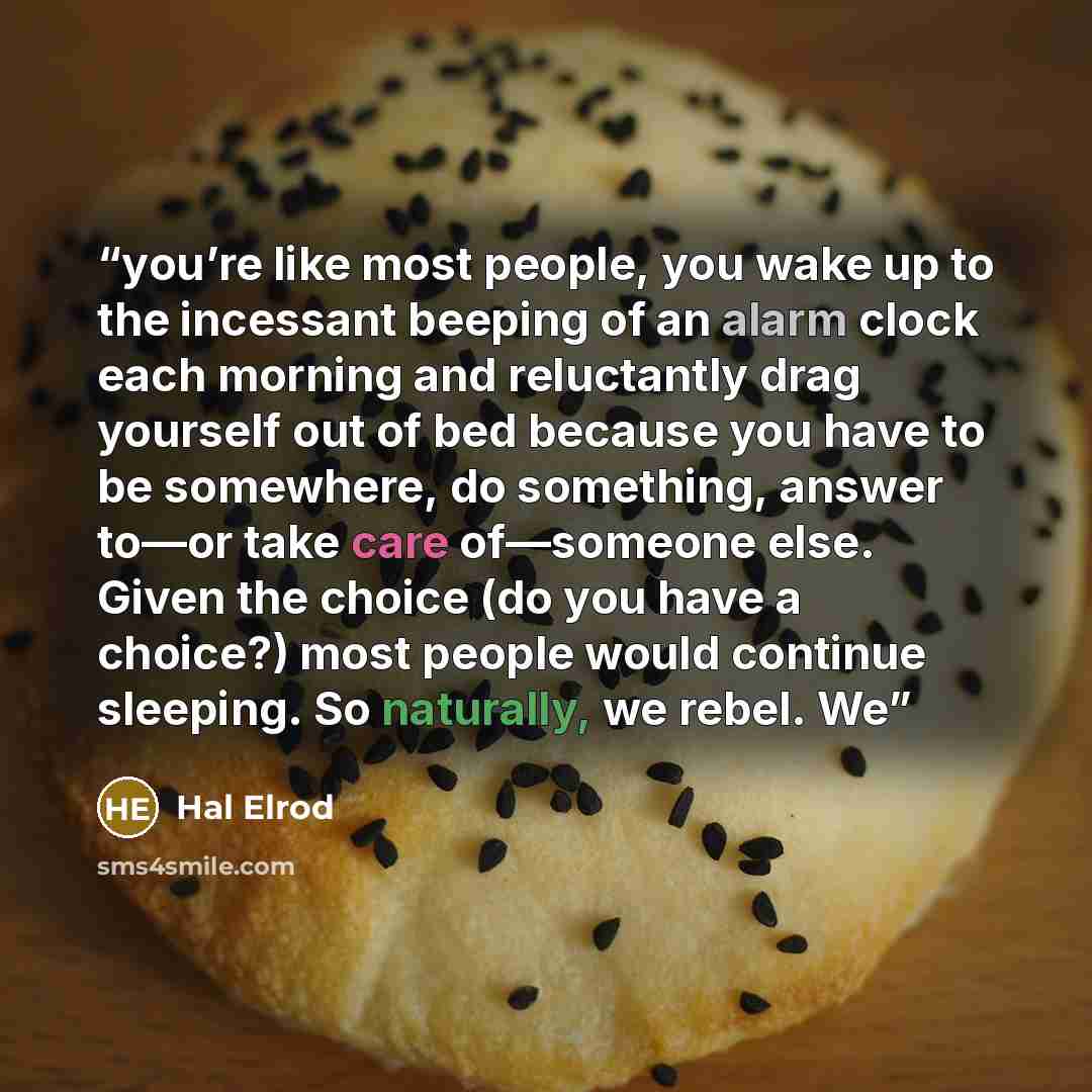 “you’re like most people, you wake up to the incessant beeping of an alarm clock each morning and reluctantly drag yourself out of bed because you have to be somewhere, do something, answer to—or take care of—someone else. Given the choice (do you have a choice?) most people would continue…” quote by Hal Elrod
