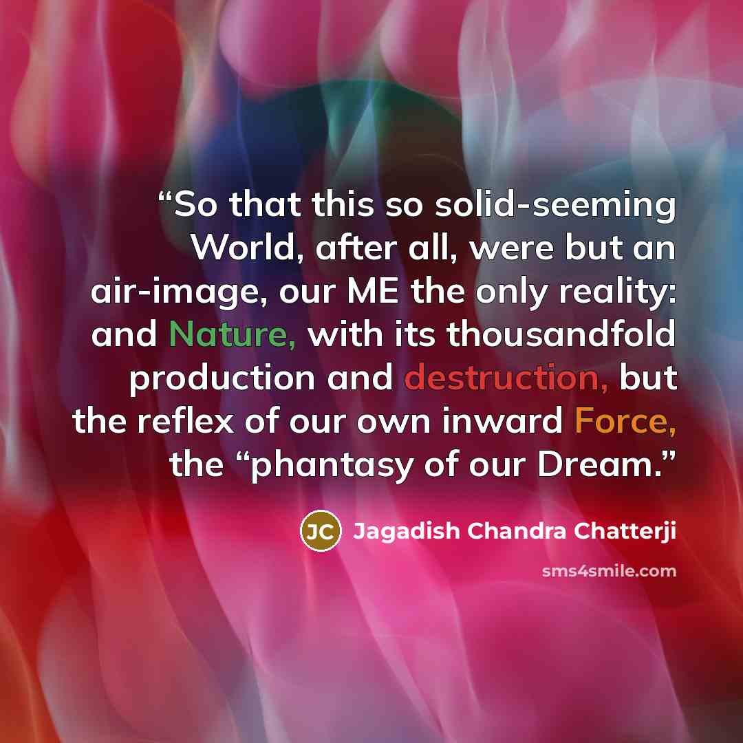 “So that this so solid-seeming World, after all, were but an air-image, our ME the only reality: and Nature, with its thousandfold production and destruction, but the reflex of our own inward Force, the “phantasy of our Dream.” quote by Jagadish Chandra Chatterji