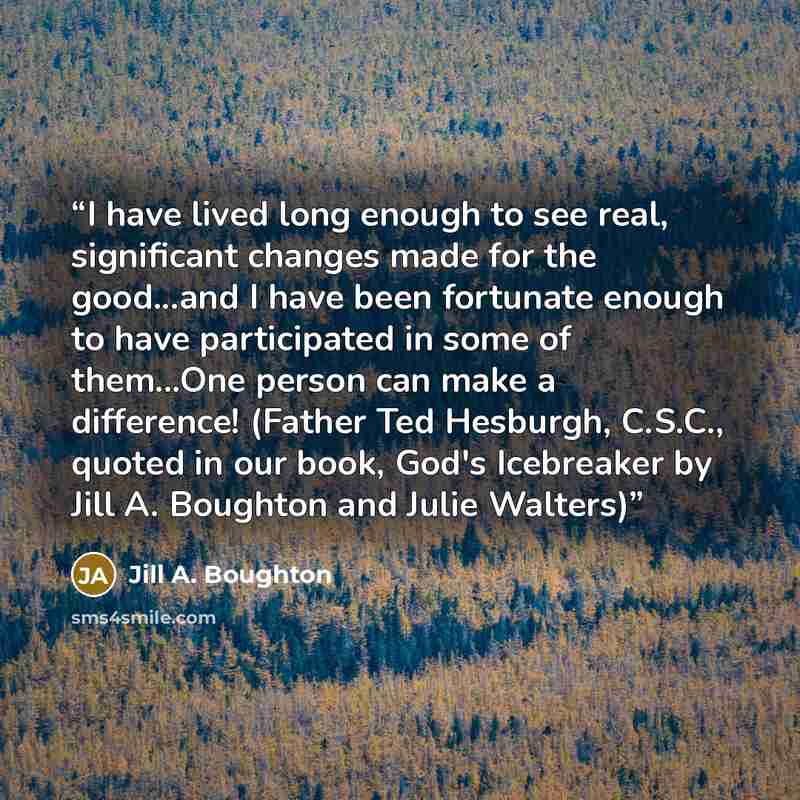 “I have lived long enough to see real, significant changes made for the good...and I have been fortunate enough to have participated in some of them...One person can make a difference! (Father Ted Hesburgh, C.S.C., quoted in our book, God's Icebreaker by Jill A. Boughton and Julie Walters)” quote by Jill A. Boughton