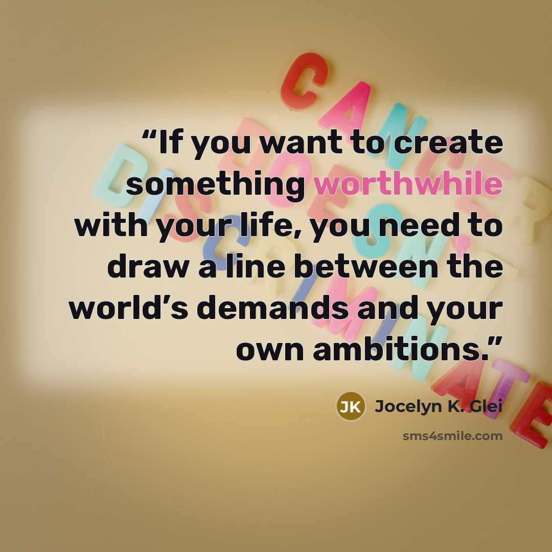 “If you want to create something worthwhile with your life, you need to draw a line between the world’s demands and your own ambitions.” quote by Jocelyn K. Glei