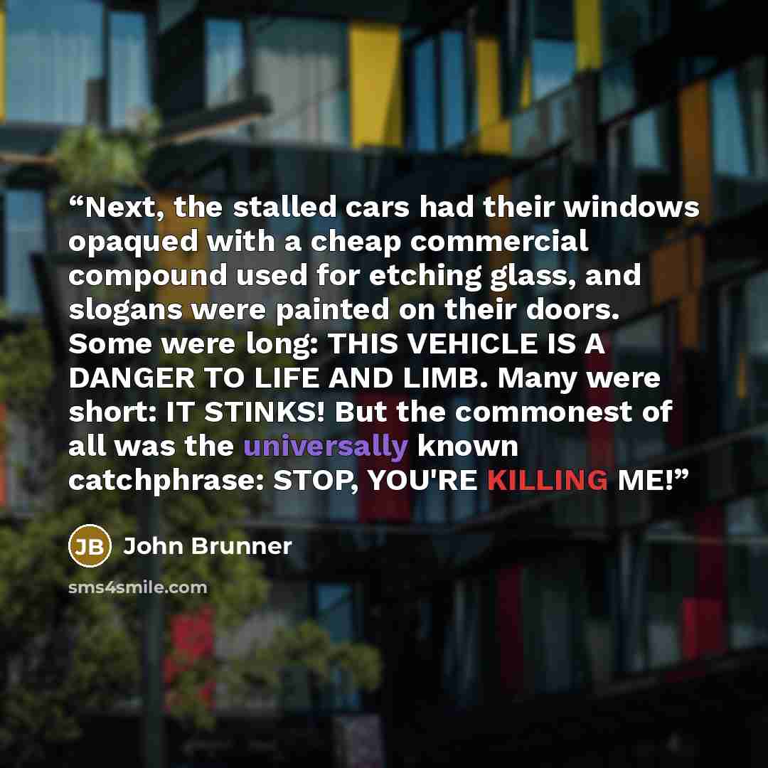 “Next, the stalled cars had their windows opaqued with a cheap commercial compound used for etching glass, and slogans were painted on their doors. Some were long: THIS VEHICLE IS A DANGER TO LIFE AND LIMB. Many were short: IT STINKS! But the commonest of all was the universally known catchphrase…” quote by John Brunner