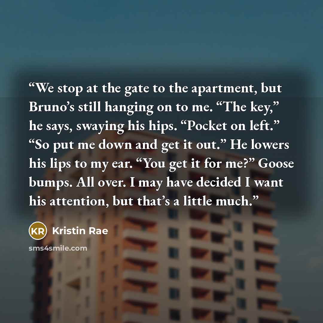 “We stop at the gate to the apartment, but Bruno’s still hanging on to me. “The key,” he says, swaying his hips. “Pocket on left.” “So put me down and get it out.” He lowers his lips to my ear. “You get it for me?” Goose bumps. All over. I may have decided I want his attention, but that’s a little…” quote by Kristin Rae