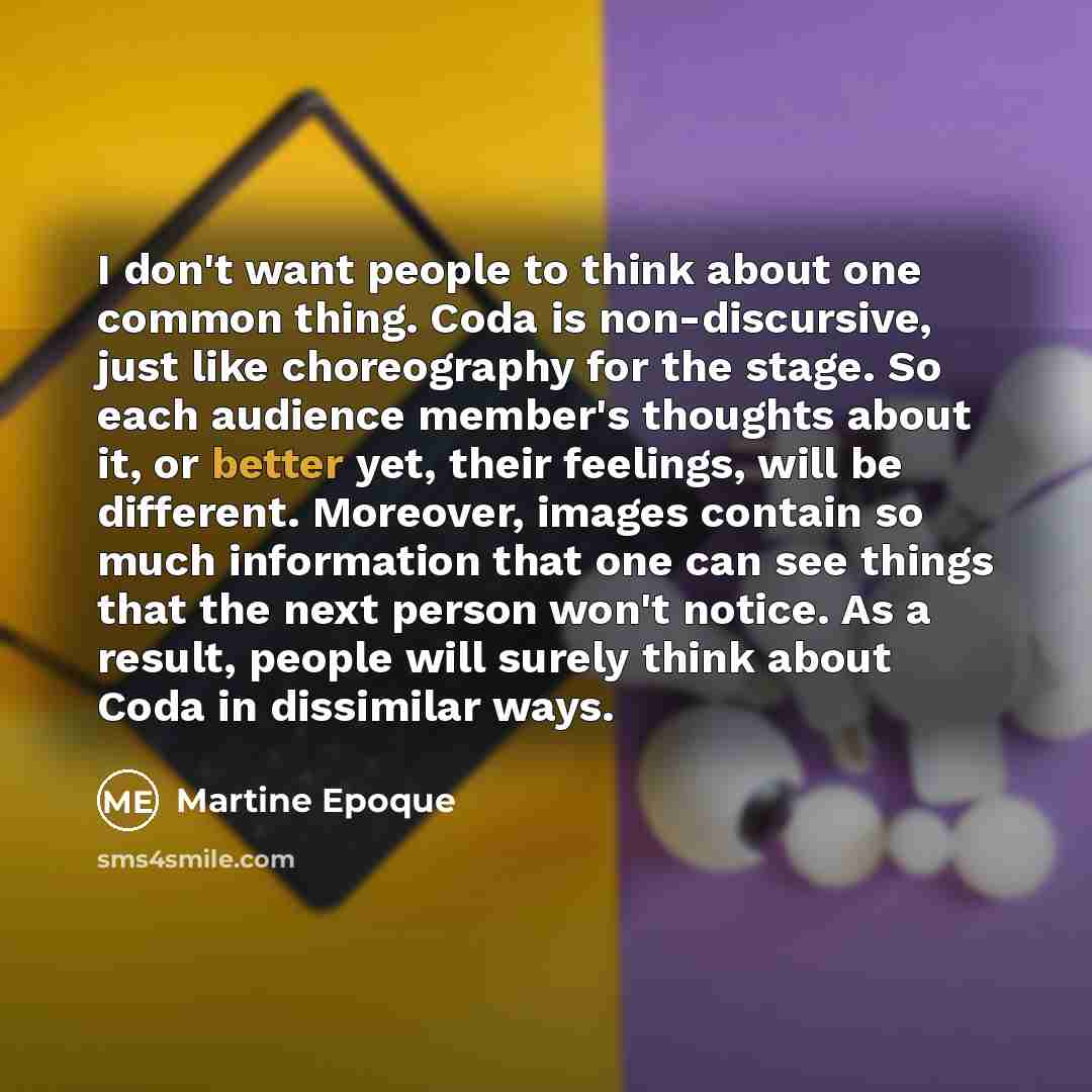 “I don't want people to think about one common thing. Coda is non-discursive, just like choreography for the stage. So each audience member's thoughts about it, or better yet, their feelings, will be different. Moreover, images contain so much information that one can see things that the next…” quote by Martine Epoque