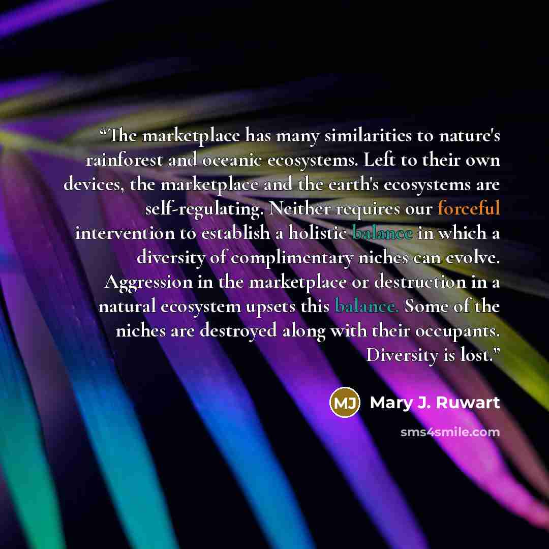 “The marketplace has many similarities to nature's rainforest and oceanic ecosystems. Left to their own devices, the marketplace and the earth's ecosystems are self-regulating. Neither requires our forceful intervention to establish a holistic balance in which a diversity of complimentary niches…” quote by Mary J. Ruwart