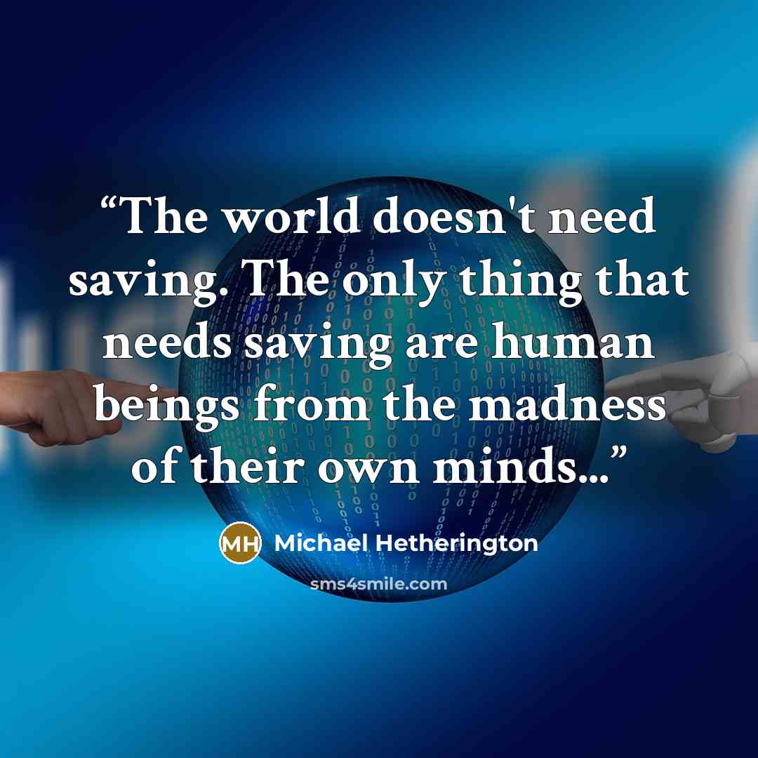 “The world doesn't need saving. The only thing that needs saving are human beings from the madness of their own minds...” quote by Michael Hetherington