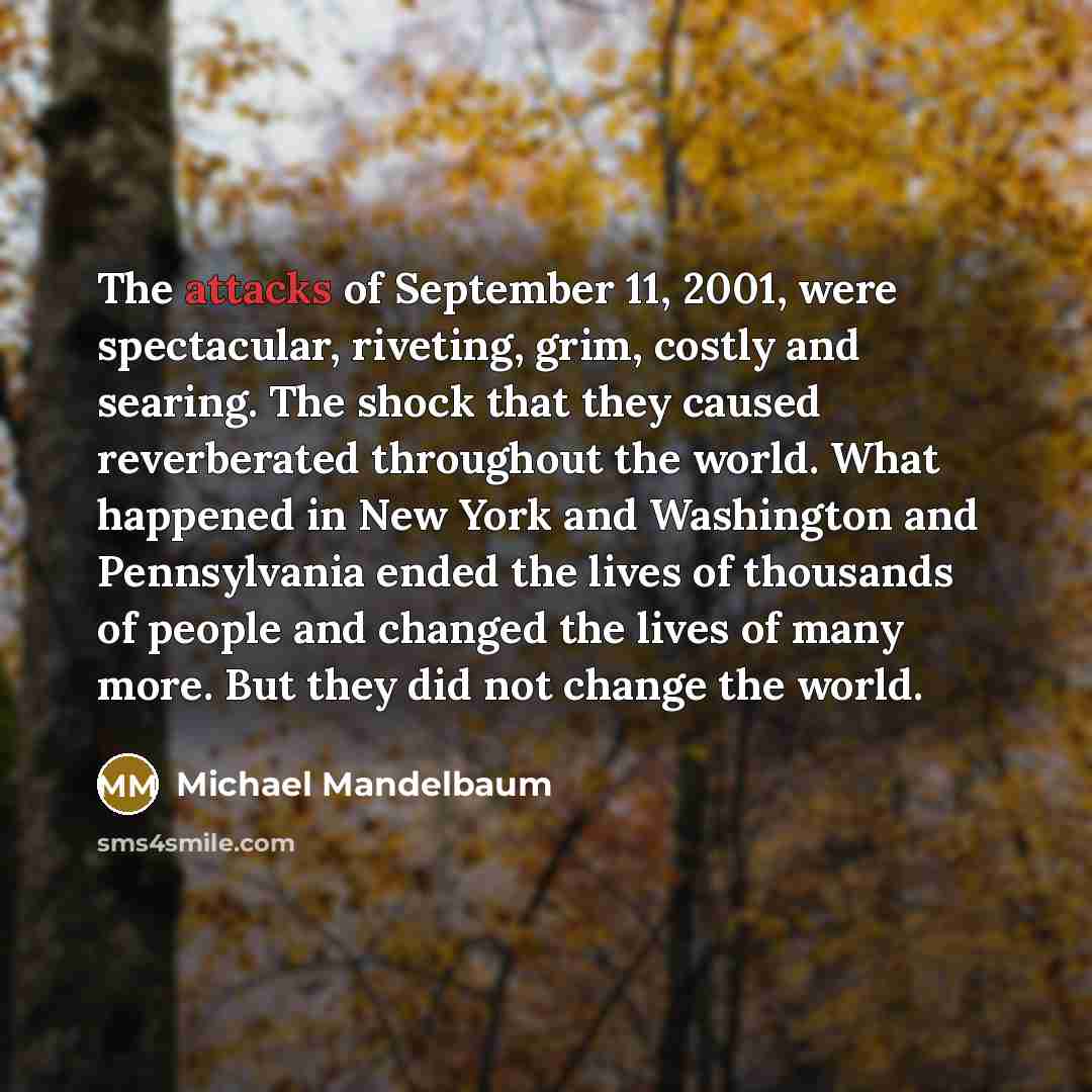 “The attacks of September 11, 2001, were spectacular, riveting, grim, costly and searing. The shock that they caused reverberated throughout the world. What happened in New York and Washington and Pennsylvania ended the lives of thousands of people and changed the lives of many more. But they did…” quote by Michael Mandelbaum