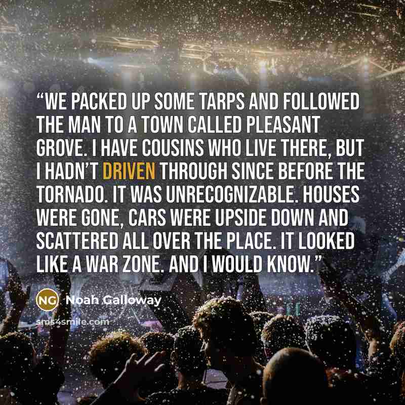 “We packed up some tarps and followed the man to a town called Pleasant Grove. I have cousins who live there, but I hadn’t driven through since before the tornado. It was unrecognizable. Houses were gone, cars were upside down and scattered all over the place. It looked like a war zone. And I would…” quote by Noah Galloway