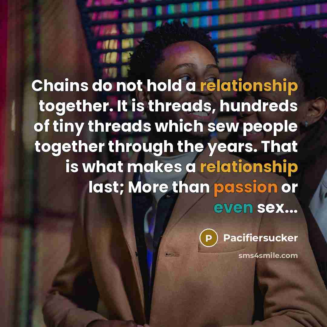 “Chains do not hold a relationship together. It is threads, hundreds of tiny threads which sew people together through the years. That is what makes a relationship last; More than passion or even sex...” quote by Pacifiersucker
