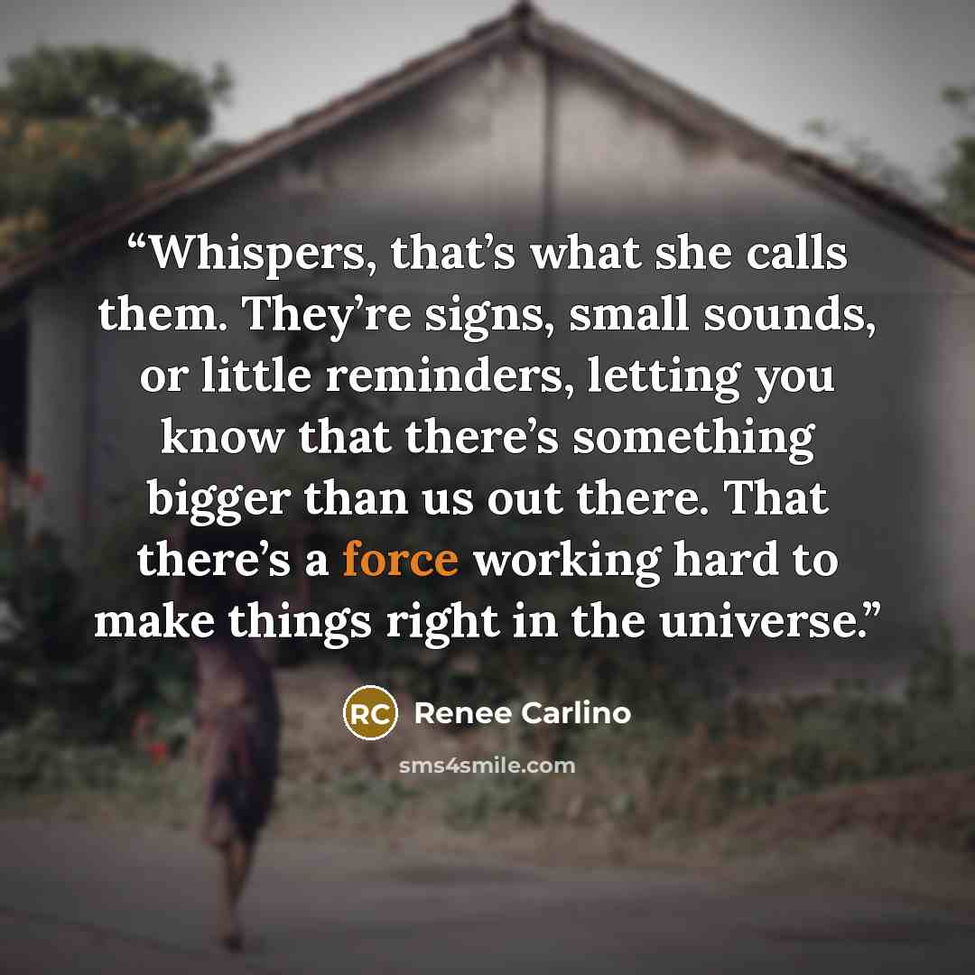 “Whispers, that’s what she calls them. They’re signs, small sounds, or little reminders, letting you know that there’s something bigger than us out there. That there’s a force working hard to make things right in the universe.” quote by Renée Carlino