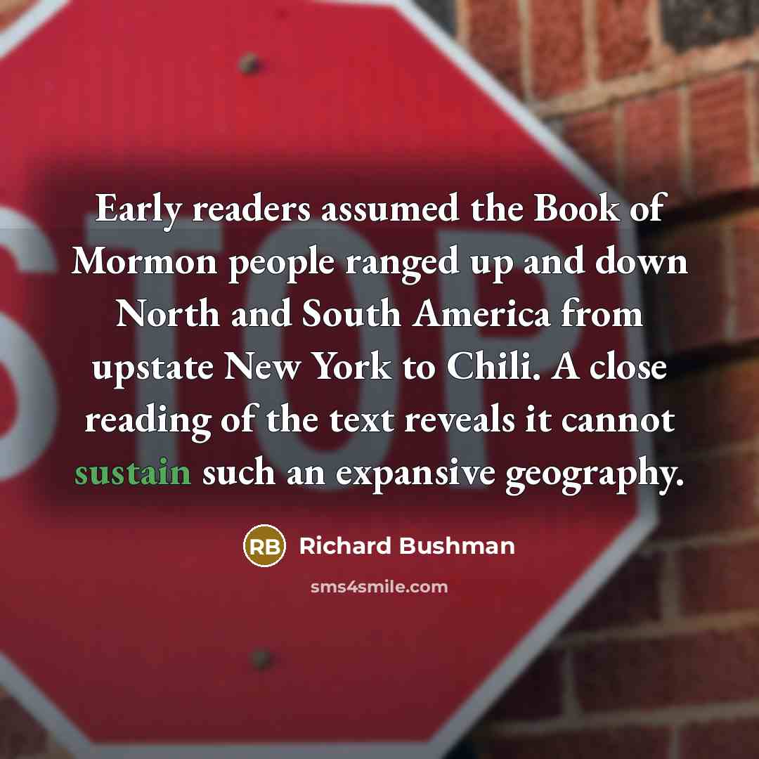 “Early readers assumed the Book of Mormon people ranged up and down North and South America from upstate New York to Chili. A close reading of the text reveals it cannot sustain such an expansive geography.” quote by Richard Bushman