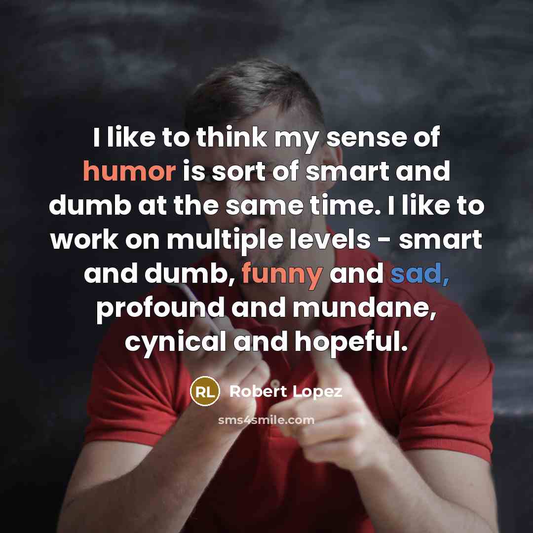 “I like to think my sense of humor is sort of smart and dumb at the same time. I like to work on multiple levels - smart and dumb, funny and sad, profound and mundane, cynical and hopeful.” quote by Robert Lopez
