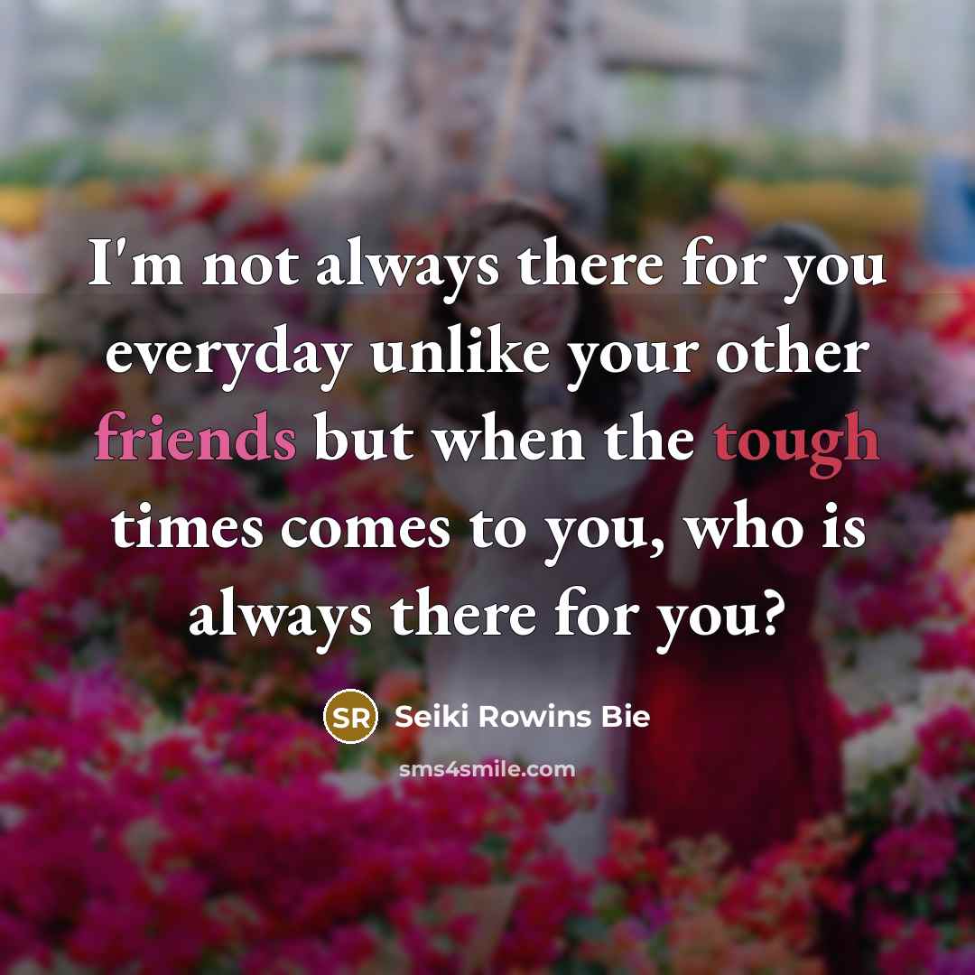 “I'm not always there for you everyday unlike your other friends but when the tough times comes to you, who is always there for you?” quote by Seiki Rowins Bie