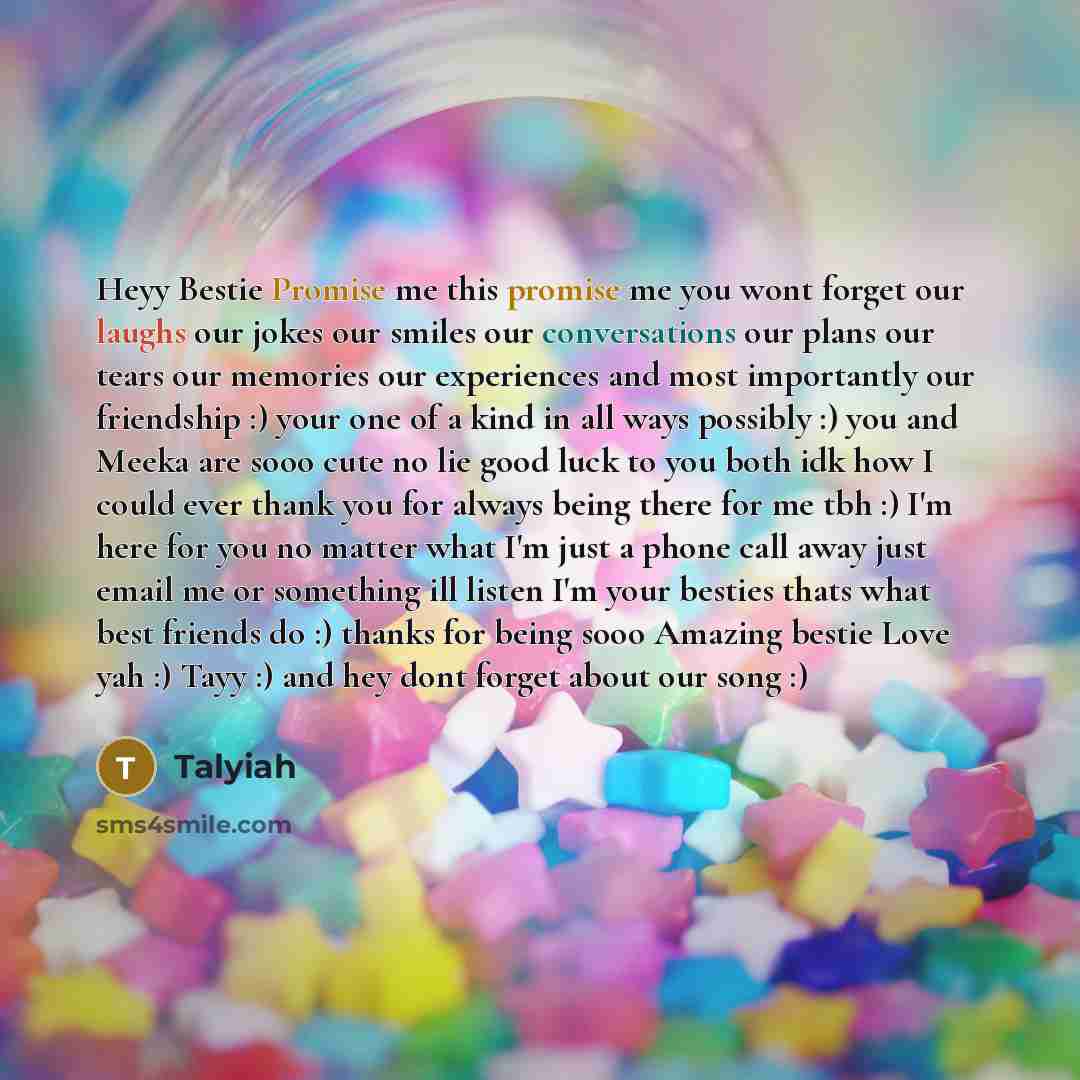“Heyy Bestie Promise me this promise me you wont forget our laughs our jokes our smiles our conversations our plans our tears our memories our experiences and most importantly our friendship :) your one of a kind in all ways possibly :) you and Meeka are sooo cute no lie good luck to you both idk…” quote by Talyiah