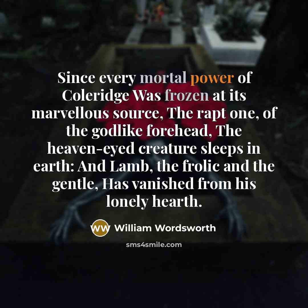“Since every mortal power of Coleridge Was frozen at its marvellous source, The rapt one, of the godlike forehead, The heaven-eyed creature sleeps in earth: And Lamb, the frolic and the gentle, Has vanished from his lonely hearth.” quote by William Wordsworth