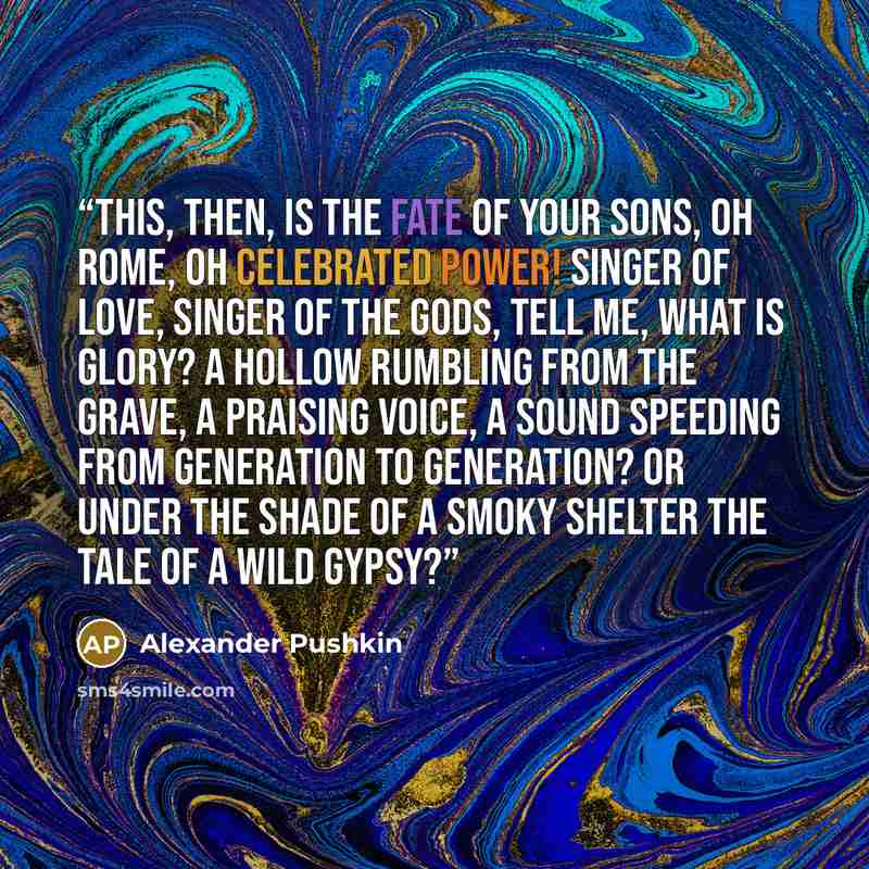 “This, then, is the fate of your sons, Oh Rome, oh celebrated power! Singer of love, singer of the gods, Tell me, what is glory? A hollow rumbling from the grave, a praising voice, A sound speeding from generation to generation? Or under the shade of a smoky shelter The tale of a wild gypsy?” quote by Alexander Pushkin