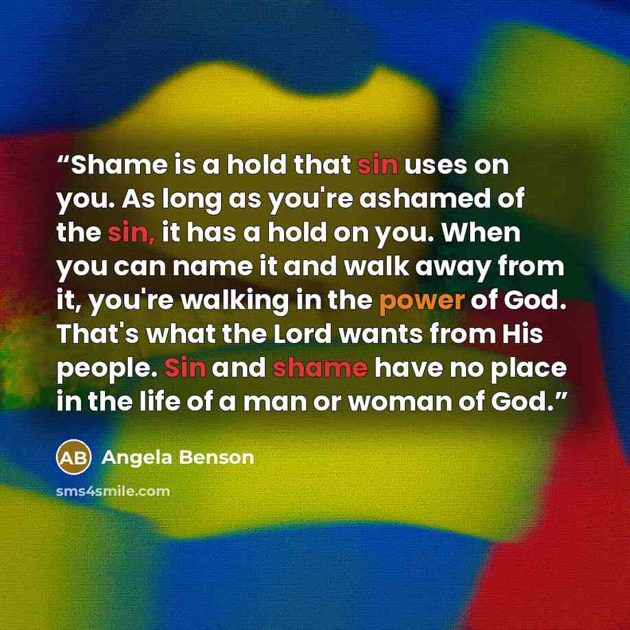 “Shame is a hold that sin uses on you. As long as you're ashamed of the sin, it has a hold on you. When you can name it and walk away from it, you're walking in the power of God. That's what the Lord wants from His people. Sin and shame have no place in the life of a man or woman of God.” quote by Angela Benson