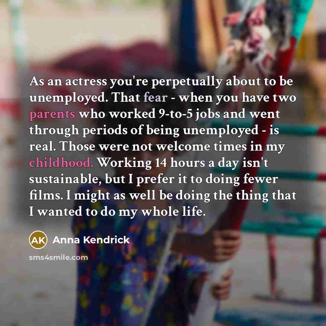 “As an actress you're perpetually about to be unemployed. That fear - when you have two parents who worked 9-to-5 jobs and went through periods of being unemployed - is real. Those were not welcome times in my childhood. Working 14 hours a day isn't sustainable, but I prefer it to doing fewer…” quote by Anna Kendrick