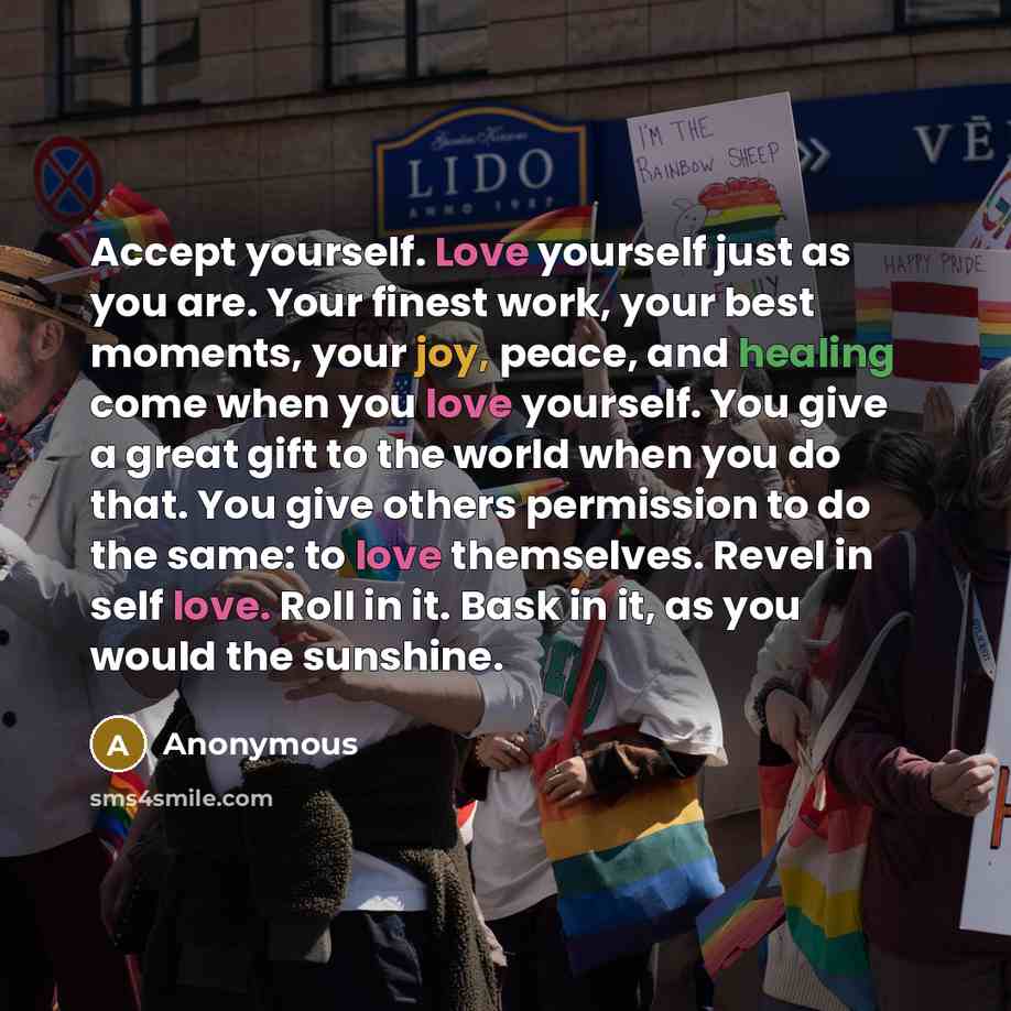“Accept yourself. Love yourself just as you are. Your finest work, your best moments, your joy, peace, and healing come when you love yourself. You give a great gift to the world when you do that. You give others permission to do the same: to love themselves. Revel in self love. Roll in it. Bask in…” quote by Anonymous