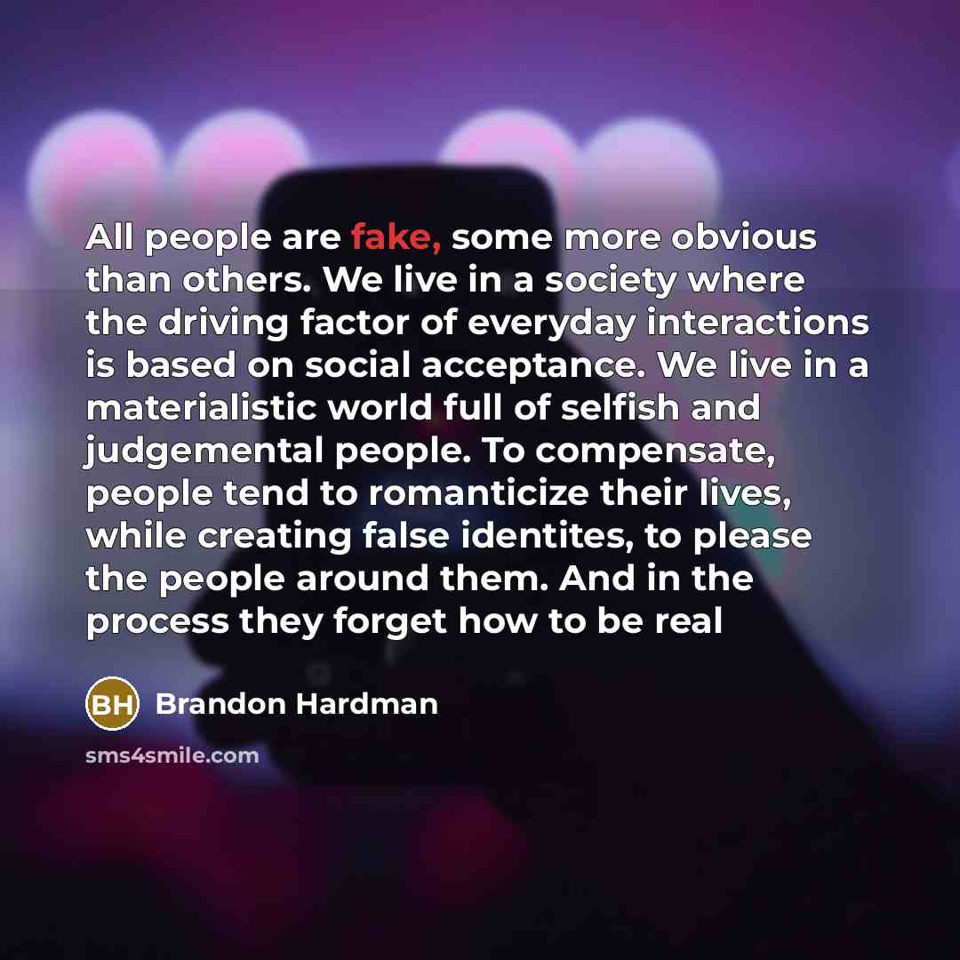 “All people are fake, some more obvious than others. We live in a society where the driving factor of everyday interactions is based on social acceptance. We live in a materialistic world full of selfish and judgemental people. To compensate, people tend to romanticize their lives, while creating…” quote by Brandon Hardman