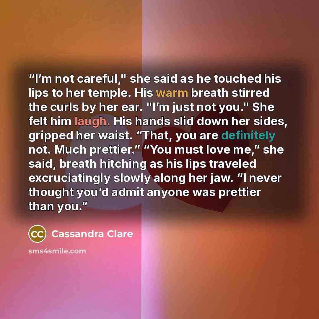 “I’m not careful," she said as he touched his lips to her temple. His warm breath stirred the curls by her ear. "I’m just not you." She felt him laugh. His hands slid down her sides, gripped her waist. “That, you are definitely not. Much prettier.” “You must love me,” she said, breath hitching as…” quote by Cassandra Clare