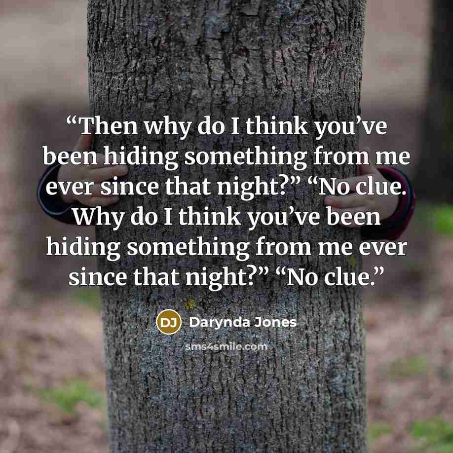 “Then why do I think you’ve been hiding something from me ever since that night?” “No clue. Why do I think you’ve been hiding something from me ever since that night?” “No clue.” quote by Darynda Jones