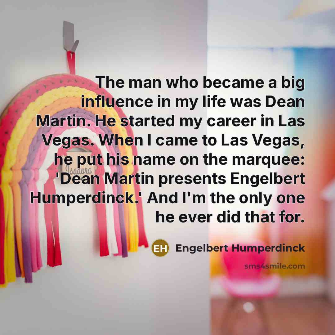 “The man who became a big influence in my life was Dean Martin. He started my career in Las Vegas. When I came to Las Vegas, he put his name on the marquee: 'Dean Martin presents Engelbert Humperdinck.' And I'm the only one he ever did that for.” quote by Engelbert Humperdinck