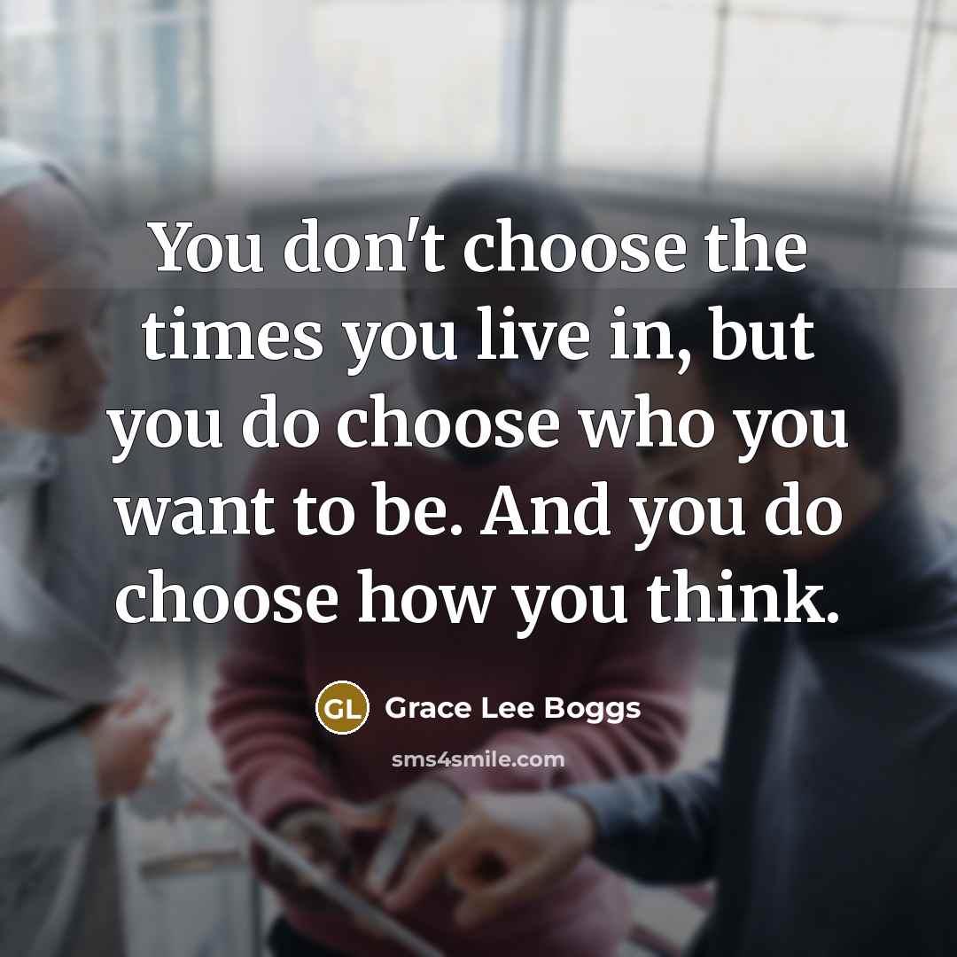 “You don't choose the times you live in, but you do choose who you want to be. And you do choose how you think.” quote by Grace Lee Boggs