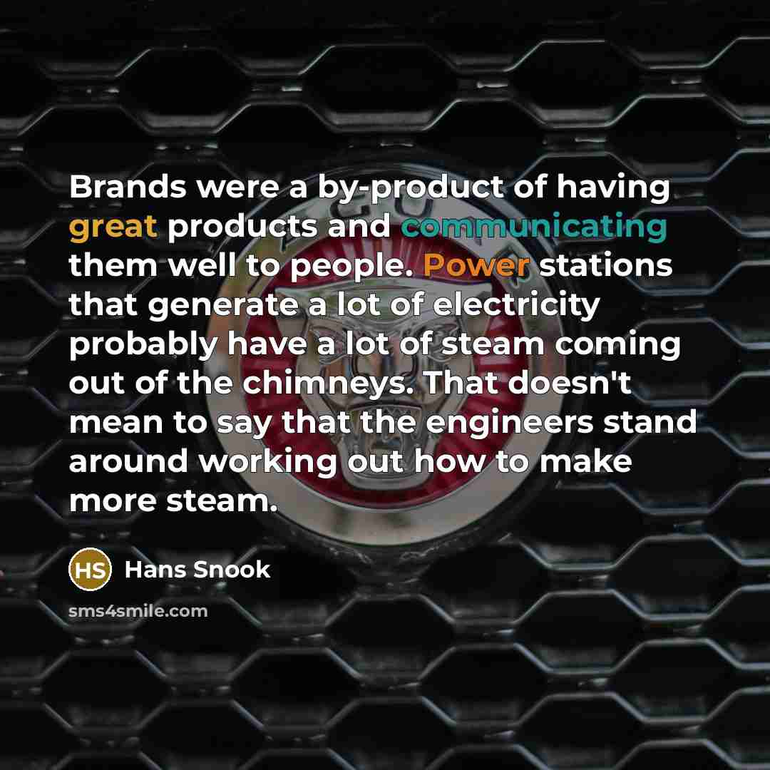 “Brands were a by-product of having great products and communicating them well to people. Power stations that generate a lot of electricity probably have a lot of steam coming out of the chimneys. That doesn't mean to say that the engineers stand around working out how to make more steam.” quote by Hans Snook