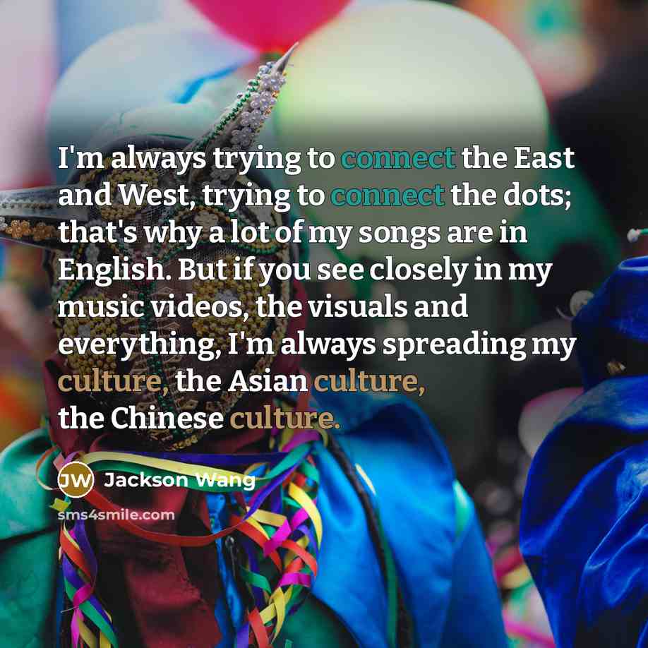 “I'm always trying to connect the East and West, trying to connect the dots; that's why a lot of my songs are in English. But if you see closely in my music videos, the visuals and everything, I'm always spreading my culture, the Asian culture, the Chinese culture.” quote by Jackson Wang