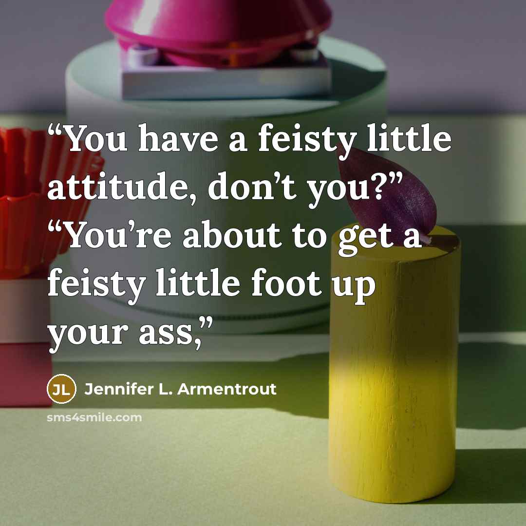 “You have a feisty little attitude, don’t you?” “You’re about to get a feisty little foot up your ass,” quote by Jennifer L. Armentrout