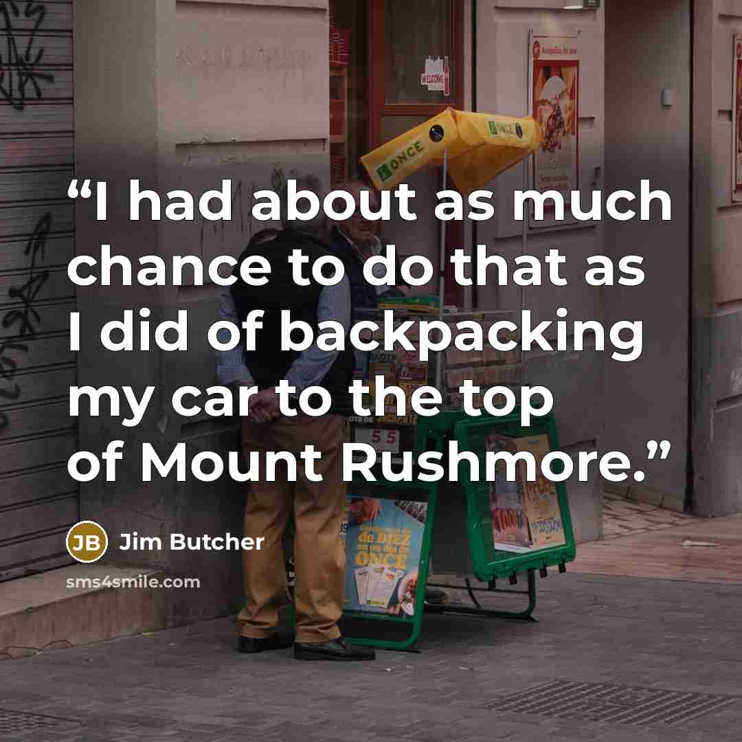 “I had about as much chance to do that as I did of backpacking my car to the top of Mount Rushmore.” quote by Jim Butcher