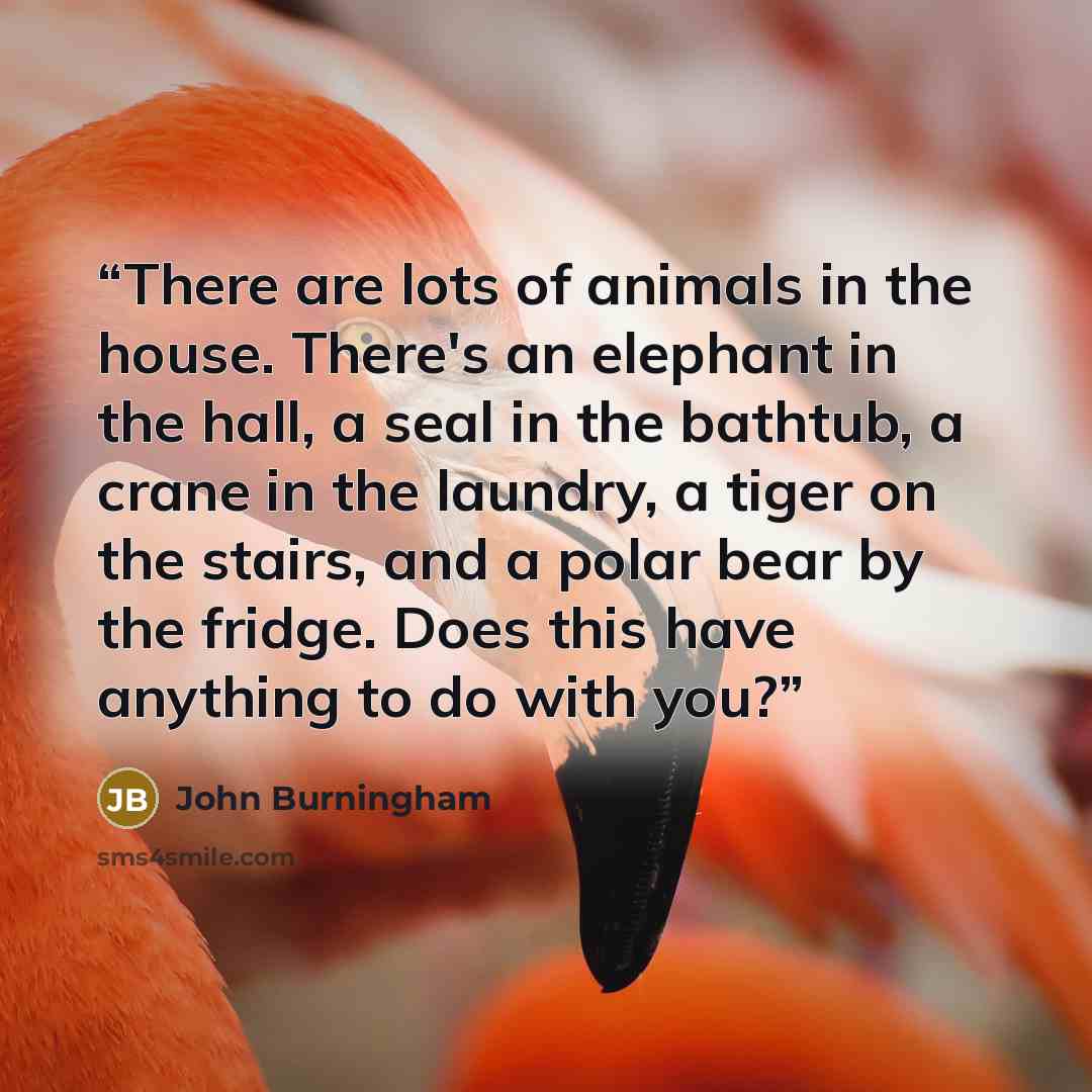 “There are lots of animals in the house. There's an elephant in the hall, a seal in the bathtub, a crane in the laundry, a tiger on the stairs, and a polar bear by the fridge. Does this have anything to do with you?” quote by John Burningham
