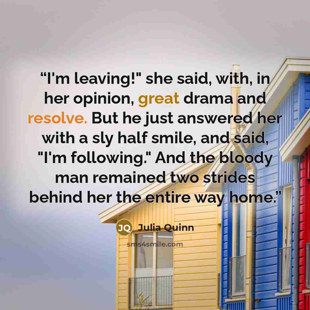 “I'm leaving!" she said, with, in her opinion, great drama and resolve. But he just answered her with a sly half smile, and said, "I'm following." And the bloody man remained two strides behind her the entire way home.” quote by Julia Quinn