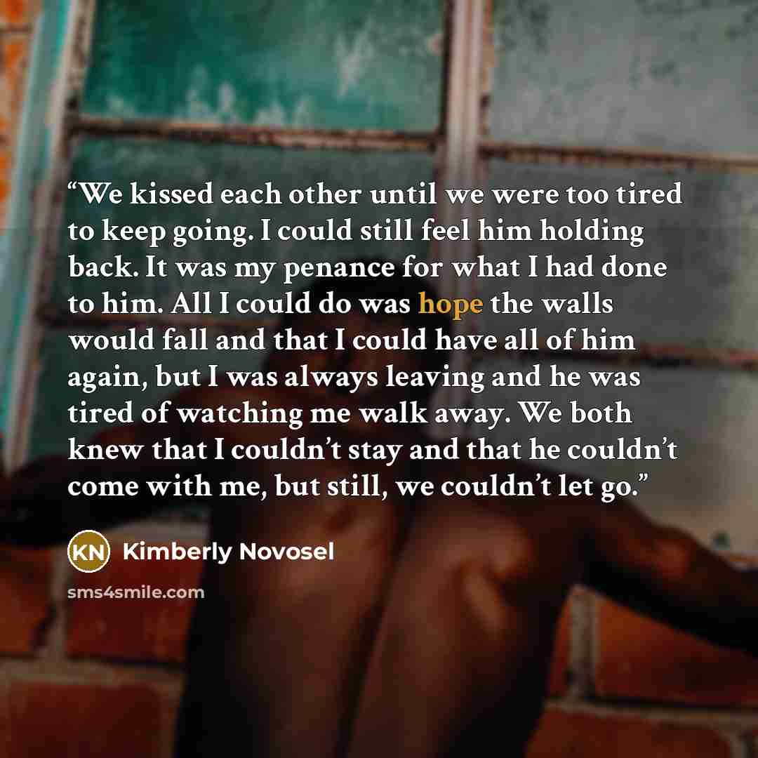 “We kissed each other until we were too tired to keep going. I could still feel him holding back. It was my penance for what I had done to him. All I could do was hope the walls would fall and that I could have all of him again, but I was always leaving and he was tired of watching me walk away. We…” quote by Kimberly Novosel