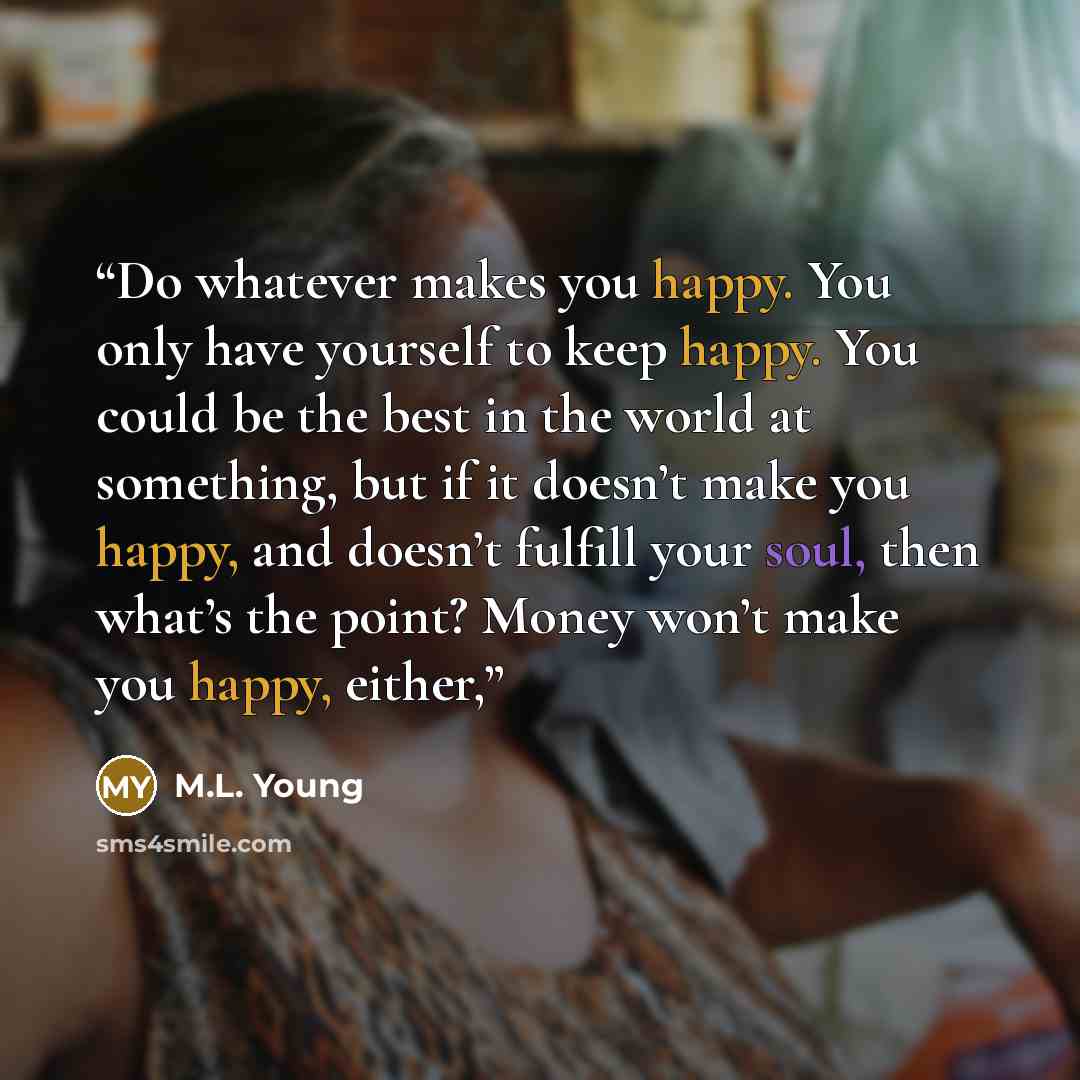 “Do whatever makes you happy. You only have yourself to keep happy. You could be the best in the world at something, but if it doesn’t make you happy, and doesn’t fulfill your soul, then what’s the point? Money won’t make you happy, either,” quote by M.L. Young