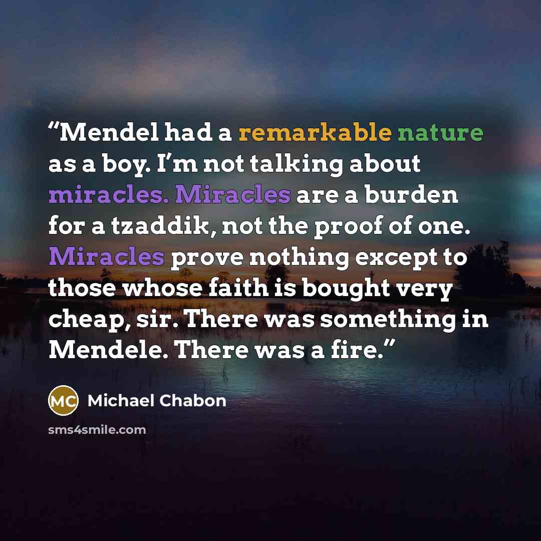 “Mendel had a remarkable nature as a boy. I’m not talking about miracles. Miracles are a burden for a tzaddik, not the proof of one. Miracles prove nothing except to those whose faith is bought very cheap, sir. There was something in Mendele. There was a fire.” quote by Michael Chabon