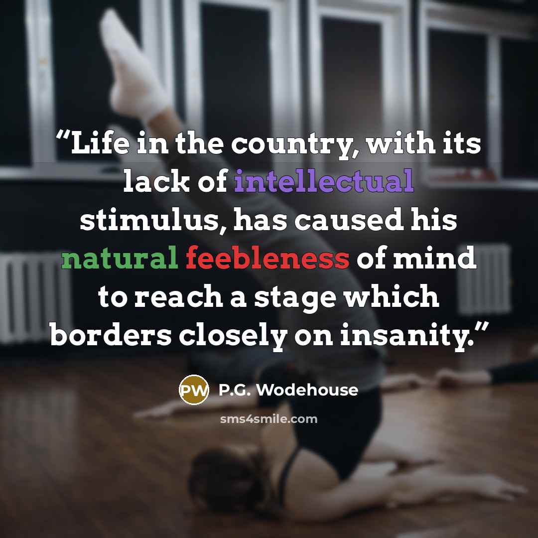 “Life in the country, with its lack of intellectual stimulus, has caused his natural feebleness of mind to reach a stage which borders closely on insanity.” quote by P.G. Wodehouse