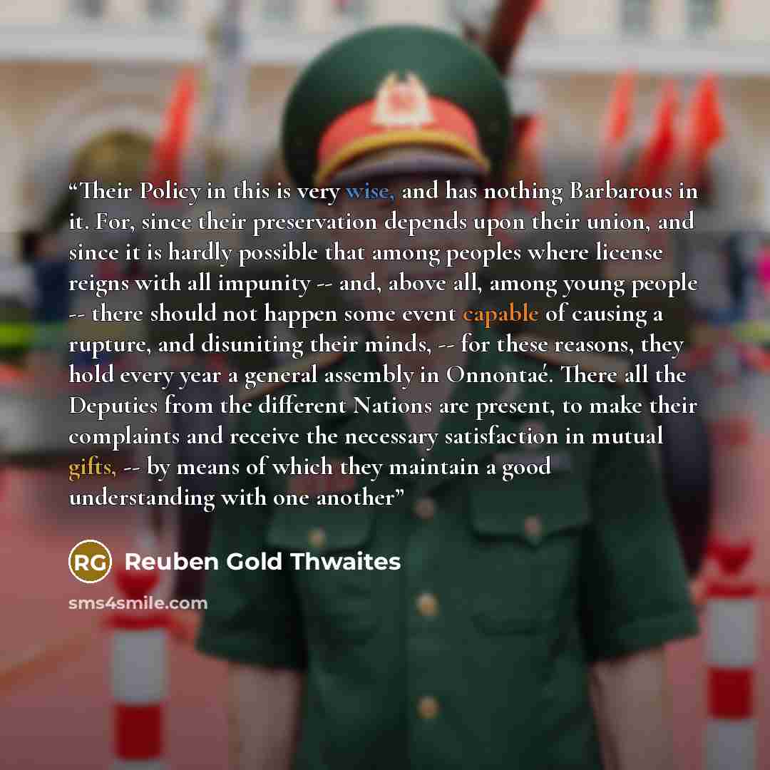 “Their Policy in this is very wise, and has nothing Barbarous in it. For, since their preservation depends upon their union, and since it is hardly possible that among peoples where license reigns with all impunity -- and, above all, among young people -- there should not happen some event capable…” quote by Reuben Gold Thwaites